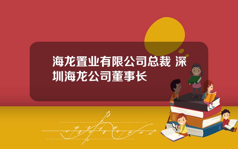 海龙置业有限公司总裁 深圳海龙公司董事长